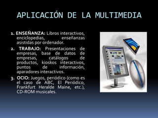 APLICACIÓN DE LA MULTIMEDIA
1. ENSEÑANZA: Libros interactivos,
   enciclopedias,         enseñanzas
   asistidas por ordenador.
2. TRABAJO: Presentaciones de
   empresas, base de datos de
   empresas,        catálogos      de
   productos, kioskos interactivos,
   puntos        de      información,
   aparadores interactivos.
3. OCIO: Juegos, periódico (como es
   el caso de ABC, El Periódico,
   Frankfurt Heralde Maine, etc.),
   CD-ROM musicales.
 