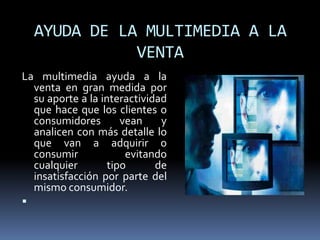 AYUDA DE LA MULTIMEDIA A LA
               VENTA
La multimedia ayuda a la
  venta en gran medida por
  su aporte a la interactividad
  que hace que los clientes o
  consumidores        vean    y
  analicen con más detalle lo
  que van a adquirir o
  consumir             evitando
  cualquier        tipo      de
  insatisfacción por parte del
  mismo consumidor.

 