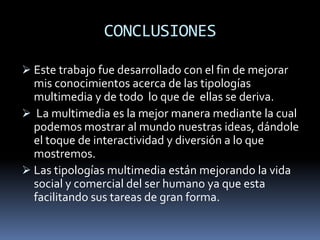 CONCLUSIONES

 Este trabajo fue desarrollado con el fin de mejorar
  mis conocimientos acerca de las tipologías
  multimedia y de todo lo que de ellas se deriva.
 La multimedia es la mejor manera mediante la cual
  podemos mostrar al mundo nuestras ideas, dándole
  el toque de interactividad y diversión a lo que
  mostremos.
 Las tipologías multimedia están mejorando la vida
  social y comercial del ser humano ya que esta
  facilitando sus tareas de gran forma.
 