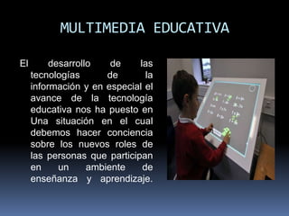 MULTIMEDIA EDUCATIVA

El        desarrollo    de    las
     tecnologías       de       la
     información y en especial el
     avance de la tecnología
     educativa nos ha puesto en
     Una situación en el cual
     debemos hacer conciencia
     sobre los nuevos roles de
     las personas que participan
     en     un     ambiente    de
     enseñanza y aprendizaje.
 