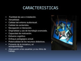 CARACTERISTICAS
    Facilidad de uso e instalación.
   Versatilidad.
   Calidad del entorno audiovisual.
   Calidad de contenidos.
   Navegación e interacción.
   Originalidad y uso de tecnología avanzada.
   Capacidad de motivación.
   Esfuerzo cognitivo.
   Enfoque pedagógico actual.
   Potencialidad de los recursos didácticos.
   Fomento de la iniciativa y el
    autoaprendizaje.
   Adecuación a los usuarios y a su ritmo de
    trabajo.
 