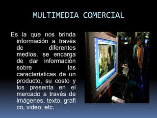 MULTIMEDIA COMERCIAL

Es la que nos brinda
  información a través
  de           diferentes
  medios, se encarga
  de dar información
  sobre               las
  características de un
  producto, su costo y
  los presenta en el
  mercado a través de
  imágenes, texto, grafi
  co, video, etc.
 