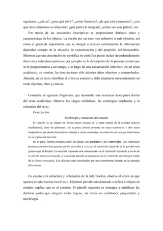 siguientes: ¿qué es?, ¿para qué sirve?, ¿cómo funciona?, ¿de qué está compuesto?, ¿con
qué otros elementos se relaciona?, ¿qué partes lo integran?, ¿cómo son esas partes?, etc.
Por medio de las secuencias descriptivas se proporcionan distintos datos y
características de los objetos. La opción por un tono más subjetivo o más objetivo, así
como el grado de importancia que se otorgue a ordenar estrictamente la información
dependen siempre de la situación de comunicación y del propósito del intercambio.
Mientras que una descripción no científica no científica puede incluir desordenadamente
datos muy subjetivos (piénsese por ejemplo en la descripción de la persona amada que
se le proporcionaría a un amigo, a lo largo de una conversación informal), en un texto
académico, en cambio, las descripciones sólo admiten datos objetivos y comprobados.
Además, en un texto científico el orden es esencial y debe emplearse necesariamente un
estilo objetivo, claro y conciso.
Considera el siguiente fragmento, que desarrollo una secuencia descriptiva dentro
del texto académico. Observa los rasgos estilísticos, las estrategias empleadas y la
estructura del texto.
Descripción:
Morfología y estructura del corazón
El corazón es un órgano de forma cónica situado en la parte central de la cavidad torácica
(mediastino), entre los pulmones. En su parte externa presenta un surco transversal y otro surco
longitudinal, por donde discurren las arterias y venas coronarias, así como los nervios que intervienen
en su regulación nerviosa.
En su parte interna presenta cuatro cavidades: dos aurículas y dos ventrículos. Los ventrículos
presentan paredes más gruesas que las aurículas y, a su vez el ventrículo izquierdo es de paredes más
gruesas que el derecho. La aurícula izquierda está comunicada con el ventrículo izquierdo a través de
la válvula mitral o bicúspide, y la aurícula derecha se comunica con el ventrículo derecho por medio
de la válvula tricúspide. Las válvulas están constituidas por unas membranas insertas en las paredes
del corazón.
En cuanto a la estructura y ordenación de la información, observa el orden en que
aparece la información en el texto. El primer párrafo está dedicado a definir el objeto de
estudio: explica qué es el corazón. El párrafo siguiente se consagra a establecer las
distintas partes que integran dicho órgano, así como sus cualidades, propiedades y
morfología.
 
