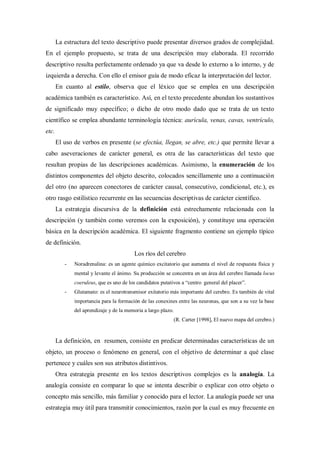 La estructura del texto descriptivo puede presentar diversos grados de complejidad.
En el ejemplo propuesto, se trata de una descripción muy elaborada. El recorrido
descriptivo resulta perfectamente ordenado ya que va desde lo externo a lo interno, y de
izquierda a derecha. Con ello el emisor guía de modo eficaz la interpretación del lector.
En cuanto al estilo, observa que el léxico que se emplea en una descripción
académica también es característico. Así, en el texto precedente abundan los sustantivos
de significado muy específico; o dicho de otro modo dado que se trata de un texto
científico se emplea abundante terminología técnica: aurícula, venas, cavas, ventrículo,
etc.
El uso de verbos en presente (se efectúa, llegan, se abre, etc.) que permite llevar a
cabo aseveraciones de carácter general, es otra de las características del texto que
resultan propias de las descripciones académicas. Asimismo, la enumeración de los
distintos componentes del objeto descrito, colocados sencillamente uno a continuación
del otro (no aparecen conectores de carácter causal, consecutivo, condicional, etc.), es
otro rasgo estilístico recurrente en las secuencias descriptivas de carácter científico.
La estrategia discursiva de la definición está estrechamente relacionada con la
descripción (y también como veremos con la exposición), y constituye una operación
básica en la descripción académica. El siguiente fragmento contiene un ejemplo típico
de definición.
Los ríos del cerebro
- Noradrenalina: es un agente químico excitatorio que aumenta el nivel de respuesta física y
mental y levante el ánimo. Su producción se concentra en un área del cerebro llamada locus
coeruleus, que es uno de los candidatos putativos a “centro general del placer”.
- Glutamato: es el neurotransmisor exitatorio más importante del cerebro. Es también de vital
importancia para la formación de las conexines entre las neuronas, que son a su vez la base
del aprendizaje y de la memoria a largo plazo.
(R. Carter [1998], El nuevo mapa del cerebro.)
La definición, en resumen, consiste en predicar determinadas características de un
objeto, un proceso o fenómeno en general, con el objetivo de determinar a qué clase
pertenece y cuáles son sus atributos distintivos.
Otra estrategia presente en los textos descriptivos complejos es la analogía. La
analogía consiste en comparar lo que se intenta describir o explicar con otro objeto o
concepto más sencillo, más familiar y conocido para el lector. La analogía puede ser una
estrategia muy útil para transmitir conocimientos, razón por la cual es muy frecuente en
 