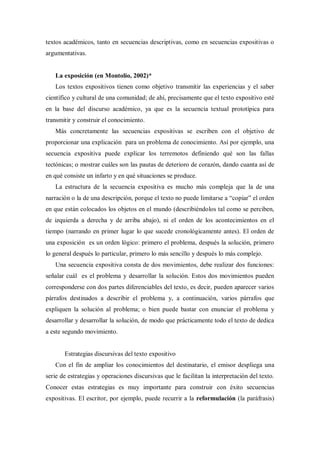 textos académicos, tanto en secuencias descriptivas, como en secuencias expositivas o
argumentativas.
La exposición (en Montolío, 2002)*
Los textos expositivos tienen como objetivo transmitir las experiencias y el saber
científico y cultural de una comunidad; de ahí, precisamente que el texto expositivo esté
en la base del discurso académico, ya que es la secuencia textual prototípica para
transmitir y construir el conocimiento.
Más concretamente las secuencias expositivas se escriben con el objetivo de
proporcionar una explicación para un problema de conocimiento. Así por ejemplo, una
secuencia expositiva puede explicar los terremotos definiendo qué son las fallas
tectónicas; o mostrar cuáles son las pautas de deterioro de corazón, dando cuanta así de
en qué consiste un infarto y en qué situaciones se produce.
La estructura de la secuencia expositiva es mucho más compleja que la de una
narración o la de una descripción, porque el texto no puede limitarse a “copiar” el orden
en que están colocados los objetos en el mundo (describiéndolos tal como se perciben,
de izquierda a derecha y de arriba abajo), ni el orden de los acontecimientos en el
tiempo (narrando en primer lugar lo que sucede cronológicamente antes). El orden de
una exposición es un orden lógico: primero el problema, después la solución, primero
lo general después lo particular, primero lo más sencillo y después lo más complejo.
Una secuencia expositiva consta de dos movimientos, debe realizar dos funciones:
señalar cuál es el problema y desarrollar la solución. Estos dos movimientos pueden
corresponderse con dos partes diferenciables del texto, es decir, pueden aparecer varios
párrafos destinados a describir el problema y, a continuación, varios párrafos que
expliquen la solución al problema; o bien puede bastar con enunciar el problema y
desarrollar y desarrollar la solución, de modo que prácticamente todo el texto de dedica
a este segundo movimiento.
Estrategias discursivas del texto expositivo
Con el fin de ampliar los conocimientos del destinatario, el emisor despliega una
serie de estrategias y operaciones discursivas que le facilitan la interpretación del texto.
Conocer estas estrategias es muy importante para construir con éxito secuencias
expositivas. El escritor, por ejemplo, puede recurrir a la reformulación (la paráfrasis)
 