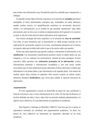 para aclarar una información cuya formulación quizá ha resultado poco transparente o
ambigua.
El segundo recurso típico del texto expositivo es la inserción de ejemplos para hacer
inteligibles al lector determinados conceptos que, formulados de modo abstracto,
pueden resultar oscuros. La ejemplificación constituye un movimiento discursivo
similar a la reformulación, en el sentido de que pretende “parafrasear” algo dicho
previamente, pero en este caso se realiza un desplazamiento de lo general a lo concreto:
es decir se sale de la idea hacia los datos particulares de la experiencia.
Una tercera estrategia del texto expositivo es la inserción de citas de autoridad.
Con ellas, el autor demuestra que su presentación es válida porque coincide con la
explicación de reconocidos expertos en el tema, sencillamente demuestra ser él mismo
un experto, dado que ha leído todo sobre lo que se ha escrito sobre esa cuestión.
Existe una cuarta operación que permite ordenar y sistematizar la información: es la
clasificación. Las taxonomías (clasificación) permiten incluir el objeto dentro de una
categoría y, a la vez, subrayar sus características. Además de estas estrategias, el texto
expositivo debe presentar una ordenación jerárquica de la información: existen
informaciones primarias e informaciones secundarias y, por esta razón, resulta
conveniente que el autor proporcione pistas adecuadas al lector para hacer evidente qué
información es de primer plano y qué información es de segundo plano. Una manera de
resaltar ciertas ideas consiste en repetirlas. Otro recurso consiste en utilizar ciertos
elementos llamados focalizadores, que sirven para señalar la especial relevancia de
algún punto.
Argumentación
El texto argumentativo consiste en desarrollar un punto de vista, justificarlo y
tratar de convencer a uno o varios interlocutores de su valor. En este tipo de discurso, el
escritor defiende una idea o tesis y deja claro su posición mediante planteamientos, en
algunos casos subjetivos, lo cual representaría un argumento no académico.
Para Figueras y Santiago en Montolío,( 2006:61) “una tesis que no se apoye en
argumentos racionales no constituye una argumentación académica, “es decir, los
puntos de vista subjetivos no representan un argumento adecuado en un texto
académico.
 