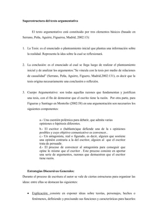 Superestructura del texto argumentativo
El texto argumentativo está constituido por tres elementos básicos (basado en
Serrano, Peña, Aguirre, Figueroa, Madrid, 2002:13):
1. La Tesis: es el enunciado o planteamiento inicial que plantea una información sobre
la realidad. Representa la idea sobre la cual se reflexionará.
2. La conclusión: es el enunciado al cual se llega luego de realizar el planteamiento
inicial y de analizar los argumentos.”Se vincula con la tesis por medio de relaciones
de causalidad” (Serrano, Peña, Aguirre, Figuero, Madrid,2002:131), es decir que la
tesis origina necesariamente una conclusión o reflexión.
3. Cuerpo Argumentativo: son todas aquellas razones que fundamentan y justifican
una tesis, con el fin de demostrar que el escrito tiene la razón. Por otra parte, para
Figueras y Santiago en Montolío (2002:58) en una argumentación son necesarios los
siguientes componentes:
a.- Una cuestión polémica para debatir, que admita varias
opiniones o hipótesis diferentes.
b.- El escritor o (hablante)que defiende una de la s opiniones
posibles y cuyo objetivo comunicativo es convencer..
c.- Un antagonista, real o figurado, es decir, alguien que sostiene
una opinión contraria a la del escritor, alguien al que el escritor
trata de persuadir.
d.- El proceso de convencer al antagonista para conseguir que
opine lo mismo que el escritor . Este proceso consiste en aportar
una serie de argumentos, razones que demuestren que el escritor
tiene razón.
Estrategias Discursivas Generales:
Durante el proceso de escritura el autor se vale de ciertas estructuras para organizar las
ideas: entre ellas se destacan las siguientes:
 Explicación: consiste en exponer ideas sobre teorías, personajes, hechos o
fenómenos, definiendo y precisando sus funciones y características para hacerlos
 