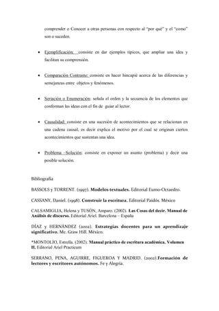 comprender o Conocer a otras personas con respecto al “por qué” y el “como”
son o suceden.
 Ejemplificación: consiste en dar ejemplos típicos, que ampliar una idea y
facilitan su comprensión.
 Comparación Contraste: consiste en hacer hincapié acerca de las diferencias y
semejanzas entre objetos y fenómenos.
 Seriación o Enumeración: señala el orden y la secuencia de los elementos que
conforman las ideas con el fin de guiar al lector.
 Causalidad: consiste en una sucesión de acontecimientos que se relacionan en
una cadena causal, es decir explica el motivo por el cual se originan ciertos
acontecimientos que sustentan una idea.
 Problema –Solución: consiste en exponer un asunto (problema) y decir una
posible solución.
Bibliografía
BASSOLS y TORRENT. (1997). Modelos textuales. Editorial Eumo-Octaedro.
CASSANY, Daniel. (1998). Construir la escritura. Editorial Paidós. México
CALSAMIGLIA, Helena y TUSÓN, Amparo. (2002). Las Cosas del decir. Manual de
Análisis de discurso. Editorial Ariel. Barcelona – España
DÍAZ y HERNÁNDEZ (2002). Estrategias docentes para un aprendizaje
significativo. Mc. Graw Hill. México.
*MONTOLÍO, Estrella. (2002). Manual práctico de escritura académica. Volumen
II. Editorial Ariel Practicum
SERRANO, PENA, AGUIRRE, FIGUEROA Y MADRID. (2002).Formación de
lectores y escritores autónomos. Fe y Alegría.
 