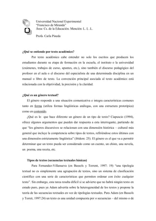 ¿Qué se entiende por texto académico?
Por texto académico cabe entender no solo los escritos que producen los
estudiantes durante su etapa de formación en la escuela, el instituto o la universidad
(exámenes, trabajos de curso, apuntes, etc.), sino también el discurso pedagógico del
profesor en el aula o el discurso del especialista de una determinada disciplina en un
manual o libro de texto. La convención principal asociada al texto académico está
relacionada con la objetividad, la precisión y la claridad.
¿Qué es un género textual?
El género responde a una situación comunicativa e integra características comunes
tanto en forma (utiliza formas lingüísticas análogas, con una estructura prototípica)
como en contenido.
¿Qué es lo que hace diferente un género de un tipo de texto? Ciapuscio (1994),
ofrece algunos argumentos que pueden dar respuesta a esta interrogante, partiendo de
que “los géneros discursivos se relacionan con una dimensión histórica – cultural más
general que incluye la competencia sobre tipos de textos, refiriéndose estos últimos con
una dimensión estrictamente lingüística” (ibídem: 25). El género es el que va a permitir
determinar que un texto pueda ser considerado como un cuento, un chiste, una novela,
un poema, una receta, etc.
Tipos de textos (secuencias textuales básicas)
Para Fernandez-Villanueva (en Bassols y Torrent, 1997: 19) “una tipología
textual no es simplemente una agrupación de textos, sino un sistema de clasificación
científico con una serie de características que permiten ordenar con éxito cualquier
texto”. Sin embargo, esta tarea resulta difícil si se advierte que no habrá ningún texto en
estado puro, pues ya Adam advertía sobre la heterogeneidad de los textos y propone la
teoría de las secuencias textuales en vez de tipologías textuales. Para Adam (en Bassols
y Torret, 1997:24) un texto es una unidad compuesta por n secuencias – del mismo o de
Universidad Nacional Experimental
“Francisco de Miranda”
Área: Cs. de la Educación. Mención: L. L .L.
Profa. Carla Pineda
 