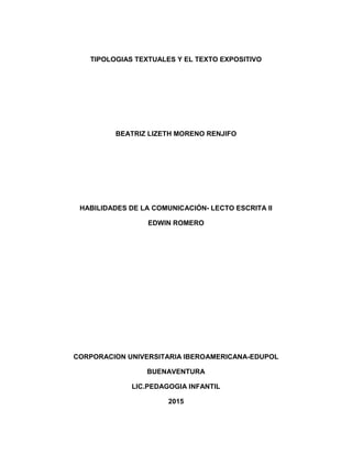 TIPOLOGIAS TEXTUALES Y EL TEXTO EXPOSITIVO
BEATRIZ LIZETH MORENO RENJIFO
HABILIDADES DE LA COMUNICACIÓN- LECTO ESCRITA II
EDWIN ROMERO
CORPORACION UNIVERSITARIA IBEROAMERICANA-EDUPOL
BUENAVENTURA
LIC.PEDAGOGIA INFANTIL
2015
 