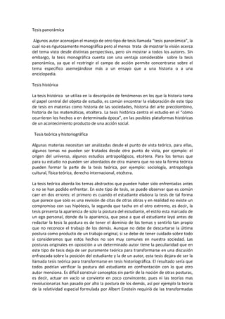 Tesis panorámica

 Algunos autor aconsejan el manejo de otro tipo de tesis llamada “tesis panorámica”, la
cual no es rigurosamente monográfica pero al menos trata de mostrar la visión acerca
del tema visto desde distintas perspectivas, pero sin mostrar a todos los autores. Sin
embargo, la tesis monográfica cuenta con una ventaja considerable sobre la tesis
panorámica, ya que el restringir el campo de acción permite concentrarse sobre el
tema específico asemejándose más a un ensayo que a una historia o a una
enciclopedia.

Tesis histórica

La tesis histórica se utiliza en la descripción de fenómenos en los que la historia toma
el papel central del objeto de estudio, es común encontrar la elaboración de este tipo
de tesis en materias como historia de las sociedades, historia del arte precolombino,
historia de las matemáticas, etcétera. La tesis histórica centra el estudio en el “cómo
ocurrieron los hechos a en determinada época”, en las posibles plataformas históricas
de un acontecimiento producto de una acción social.

 Tesis teórica y historiográfica

Algunas materias necesitan ser analizadas desde el punto de vista teórico, para ellas,
algunos temas no pueden ser tratados desde otro punto de vista, por ejemplo: el
origen del universo, algunos estudios antropológicos, etcétera. Para los temas que
para su estudio no pueden ser abordados de otra manera que no sea la forma teórica
pueden formar la parte de la tesis teórica, por ejemplo: sociología, antropología
cultural, física teórica, derecho internacional, etcétera.

La tesis teórica aborda los temas abstractos que pueden haber sido enfrentadas antes
o no se han podido enfrentar. En este tipo de tesis, se puede observar que es común
caer en dos errores: el primero es cuando el estudiante elabora la tesis de tal forma
que parece que solo es una revisión de citas de otras obras y en realidad no existe un
compromiso con sus hipótesis, la segunda que tacha en el otro extremo, es decir, la
tesis presenta la apariencia de solo la postura del estudiante, el estilo esta marcado de
un ego personal, donde da la apariencia, que pese a que el estudiante leyó antes de
redactar la tesis la postura es de tener el dominio de los temas y sentirlo tan propio
que no reconoce el trabajo de los demás. Aunque no debe de descartarse la última
postura como producto de un trabajo original, si se debe de tener cuidado sobre todo
si consideramos que estos hechos no son muy comunes en nuestra sociedad. Las
posturas originales en oposición a un determinado autor tiene la peculiaridad que en
este tipo de tesis deja de ser puramente teórica para transformarse en una discusión
enfrascada sobre la posición del estudiante y la de un autor, esta tesis dejara de ser la
llamada tesis teórica para transformarse en tesis historiográfica. El resultado sería que
todos podrían verificar la postura del estudiante en confrontación con lo que otro
autor menciona. Es difícil construir conceptos sin partir de la noción de otras posturas,
es decir, actuar en vacío se convierte en poco convincente, pues ni las teorías mas
revolucionarias han pasado por alto la postura de los demás, así por ejemplo la teoría
de la relatividad especial formulada por Albert Einstein requirió de las transformadas
 