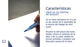 ¿Qué es un informe
de lectura?
Es un texto educativo en el cual
se da cuenta de lo aprendido de
la lectura del trabajo de otro
autor.
Muestra la estructura del texto
fuente, ofrece el contexto de la
obra y de su autor
, analiza los
temas centrales y propone una
discusión acerca de la obra.
Características
 