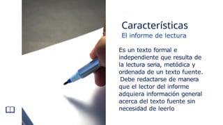 El informe de lectura
Es un texto formal e
independiente que resulta de
la lectura seria, metódica y
ordenada de un texto fuente.
Debe redactarse de manera
que el lector del informe
adquiera información general
acerca del texto fuente sin
necesidad de leerlo
Características
 