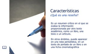 Es un resumen crítico en el que se
evalúa la información
proporcionada por otro texto
académico, como un libro, una
tesis o un artículo.
En otros ámbitos, puede aparecer
en una nota periodística, en un
texto de portada de un libro o en
una ficha cinematográfica
Características
¿Qué es una reseña?
 