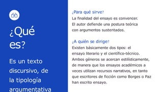 ¿Para qué sirve?
La finalidad del ensayo es convencer.
El autor defiende una postura teórica
con argumentos sustentados.
¿Qué
es?
Es un texto
discursivo, de
la tipología
argumentativa
¿A quién se dirige?
Existen básicamente dos tipos: el
ensayo literario y el científico-técnico.
Ambos géneros se acercan estilísticamente,
de manera que los ensayos académicos a
veces utilizan recursos narrativos, en tanto
que escritores de ficción como Borges o Paz
han escrito ensayo.
 