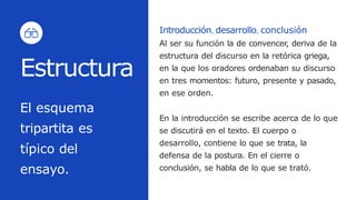 Introducción, desarrollo, conclusión
Al ser su función la de convencer, deriva de la
estructura del discurso en la retórica griega,
en la que los oradores ordenaban su discurso
en tres momentos: futuro, presente y pasado,
en ese orden.
En la introducción se escribe acerca de lo que
se discutirá en el texto. El cuerpo o
desarrollo, contiene lo que se trata, la
defensa de la postura. En el cierre o
conclusión, se habla de lo que se trató.
El esquema
tripartita es
típico del
ensayo.
Estructura
 