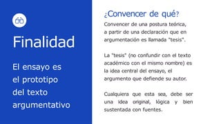 El ensayo es
el prototipo
del texto
argumentativo
Finalidad
¿Convencer de qué?
Convencer de una postura teórica,
a partir de una declaración que en
argumentación es llamada "tesis".
La "tesis" (no confundir con el texto
académico con el mismo nombre) es
la idea central del ensayo, el
argumento que defiende su autor.
Cualquiera que esta sea, debe ser
una idea original, lógica y bien
sustentada con fuentes.
 