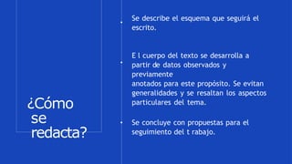 ¿Cómo
se
redacta?
Se describe el esquema que seguirá el
escrito.
E l cuerpo del texto se desarrolla a
partir de datos observados y
previamente
anotados para este propósito. Se evitan
generalidades y se resaltan los aspectos
particulares del tema.
Se concluye con propuestas para el
seguimiento del t rabajo.
 