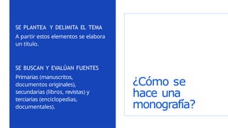 ¿Cómo se
hace una
monografía?
SE PLANTEA Y DELIMITA EL TEMA
A partir estos elementos se elabora
un título.
SE BUSCAN Y EVALÚAN FUENTES
Primarias (manuscritos,
documentos originales),
secundarias (libros, revistas) y
terciarias (enciclopedias,
documentales).
 