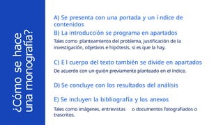 B) La introducción se programa en apartados
Tales como planteamiento del problema, justificación de la
investigación, objetivos e hipótesis, si es que la hay.
C) E l cuerpo del texto también se divide en apartados
De acuerdo con un guión previamente planteado en el índice.
D) Se concluye con los resultados del análisis
E) Se incluyen la bibliografía y los anexos
Tales como imágenes, entrevistas o documentos fotografiados o
trascritos.
¿Cómo
se
hace
una
monografía?
A) Se presenta con una portada y un í ndice de
contenidos
 