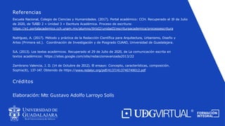 Escuela Nacional, Colegio de Ciencias y Humanidades. (2017). Portal académico: CCH. Recuperado el 19 de Julio
de 2020, de TLRIID 2 » Unidad 3 » Escritura Académica. Proceso de escritura:
https://e1.portalacademico.cch.unam.mx/alumno/tlriid2/unidad3/escrituraacademica/procesoescritura
Rodríguez, A. (2017). Método y práctica de la Redacción Científica para Arquitectura, Urbanismo, Diseño y
Artes (Primera ed.). Coordinación de Investigación y de Posgrado CUAAD, Universidad de Guadalajara.
S.A. (2013). Los textos académicos. Recuperado el 29 de Julio de 2020, de La comunicación escrita en
textos académicos: https://sites.google.com/site/redaccionavanzada2013/22
Zambrano Valencia, J. D. (14 de Octubre de 2012). El ensayo: Concepto, características, composición.
Sophía(8), 137-147. Obtenido de https://www.redalyc.org/pdf/4137/413740749012.pdf
Referencias
Créditos
Elaboración: Mtr. Gustavo Adolfo Larroyo Solís
 