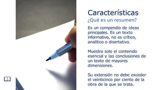 Características
¿Qué es un resumen?
Es un compendio de ideas
principales. Es un texto
informativo, no es crítico,
analítico o disertativo.
Muestra solo el contenido
esencial y las conclusiones de
un texto de mayores
dimensiones.
Su extensión no debe exceder
el veinticinco por ciento de la
obra de la que se trata.
 
