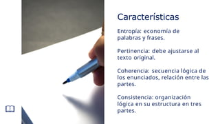 Características
Entropía: economía de
palabras y frases.
Pertinencia: debe ajustarse al
texto original.
Coherencia: secuencia lógica de
los enunciados, relación entre las
partes.
Consistencia: organización
lógica en su estructura en tres
partes.
 