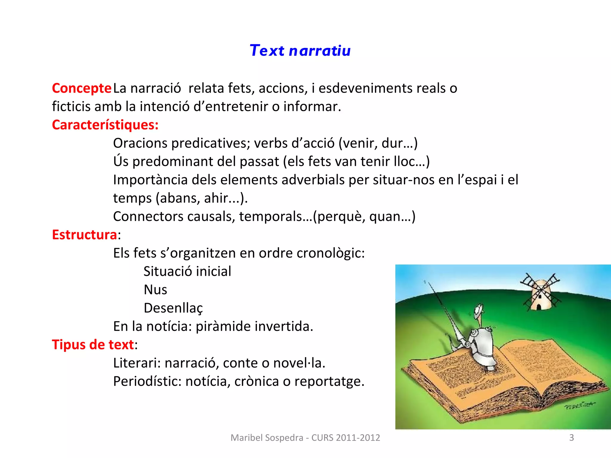 Text narratiu   Concepte La narració  relata fets, accions, i esdeveniments reals o  ficticis amb la intenció d’entretenir o informar. Característiques: Oracions predicatives; verbs d’acció (venir, dur…)  Ús predominant del passat (els fets van tenir lloc…)  Importància dels elements adverbials per situar-nos en l’espai i el temps (abans, ahir...).  Connectors causals, temporals…(perquè, quan…) Estructura : Els fets s’organitzen en ordre cronològic: Situació inicial Nus  Desenllaç En la notícia: piràmide invertida. Tipus de text : Literari: narració, conte o novel·la. Periodístic: notícia, crònica o reportatge. Maribel Sospedra - CURS 2011-2012 