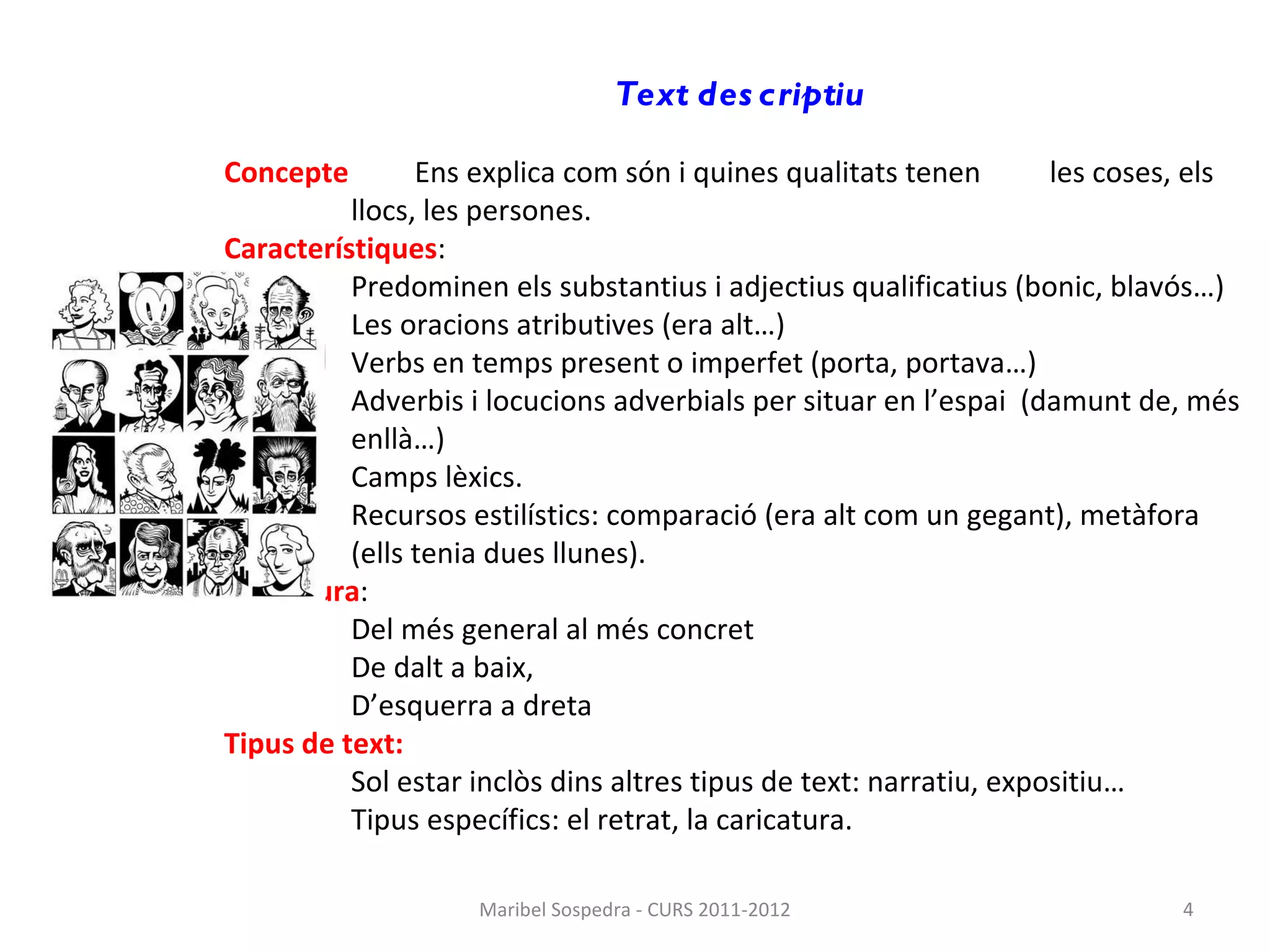 Text descriptiu Concepte   Ens explica com són i quines qualitats tenen  les coses, els  llocs, les persones. Característiques : Predominen els substantius i adjectius qualificatius (bonic, blavós…) Les oracions atributives (era alt…) Verbs en temps present o imperfet (porta, portava…) Adverbis i locucions adverbials per situar en l’espai  (damunt de, més enllà…) Camps lèxics. Recursos estilístics: comparació (era alt com un gegant), metàfora (ells tenia dues llunes) . Estructura : Del més general al més concret De dalt a baix, D’esquerra a dreta Tipus de text: Sol estar inclòs dins altres tipus de text: narratiu, expositiu…  Tipus específics: el retrat, la caricatura. Maribel Sospedra - CURS 2011-2012 