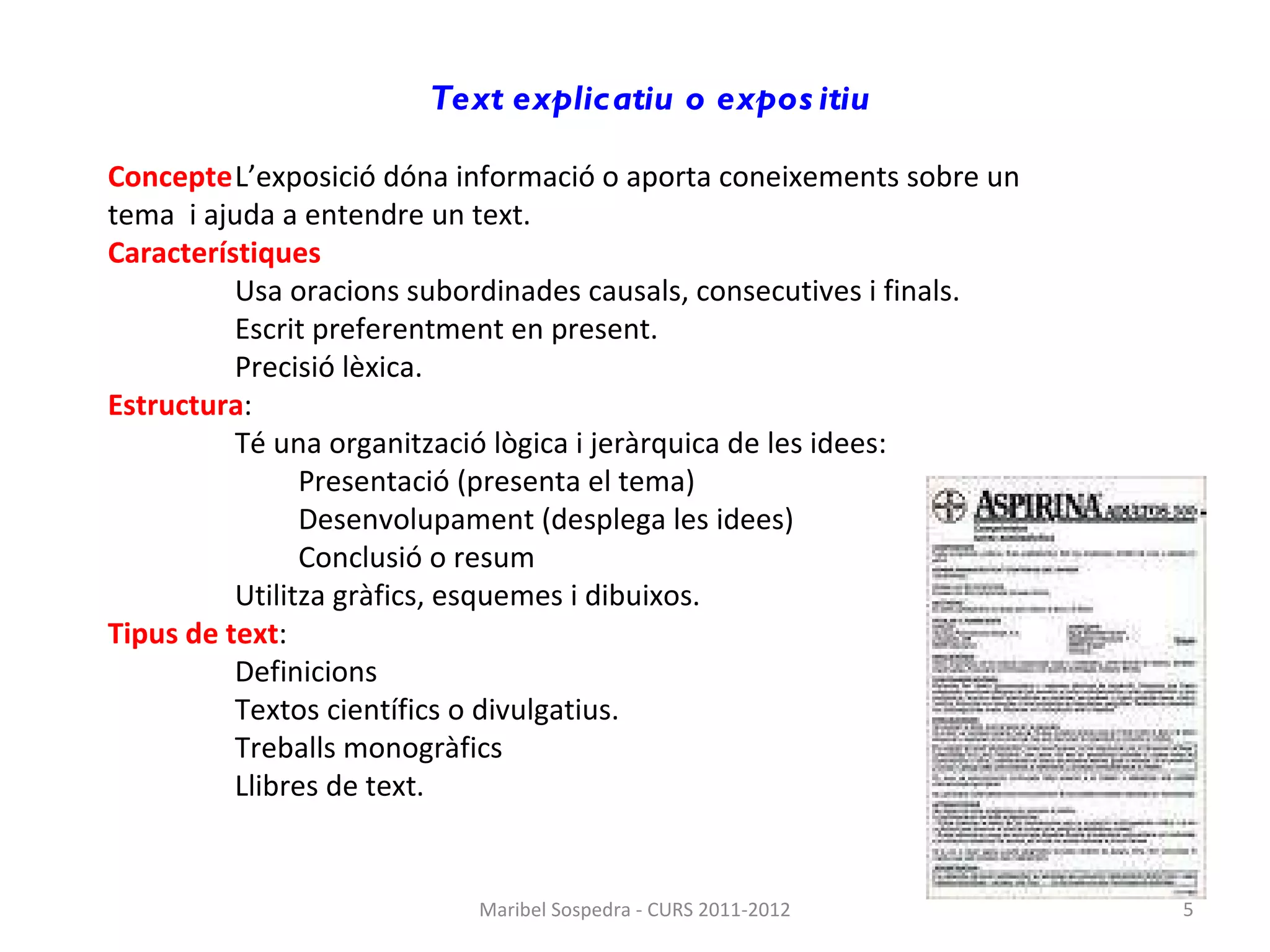 Text explicatiu o expositiu   Concepte L’exposició dóna informació o aporta coneixements sobre un  tema  i ajuda a entendre un text. Característiques Usa oracions subordinades causals, consecutives i finals.  Escrit preferentment en present.  Precisió lèxica. Estructura : Té una organització lògica i jeràrquica de les idees: Presentació (presenta el tema) Desenvolupament (desplega les idees) Conclusió o resum Utilitza gràfics, esquemes i dibuixos. Tipus de text : Definicions Textos científics o divulgatius. Treballs monogràfics Llibres de text. Maribel Sospedra - CURS 2011-2012 