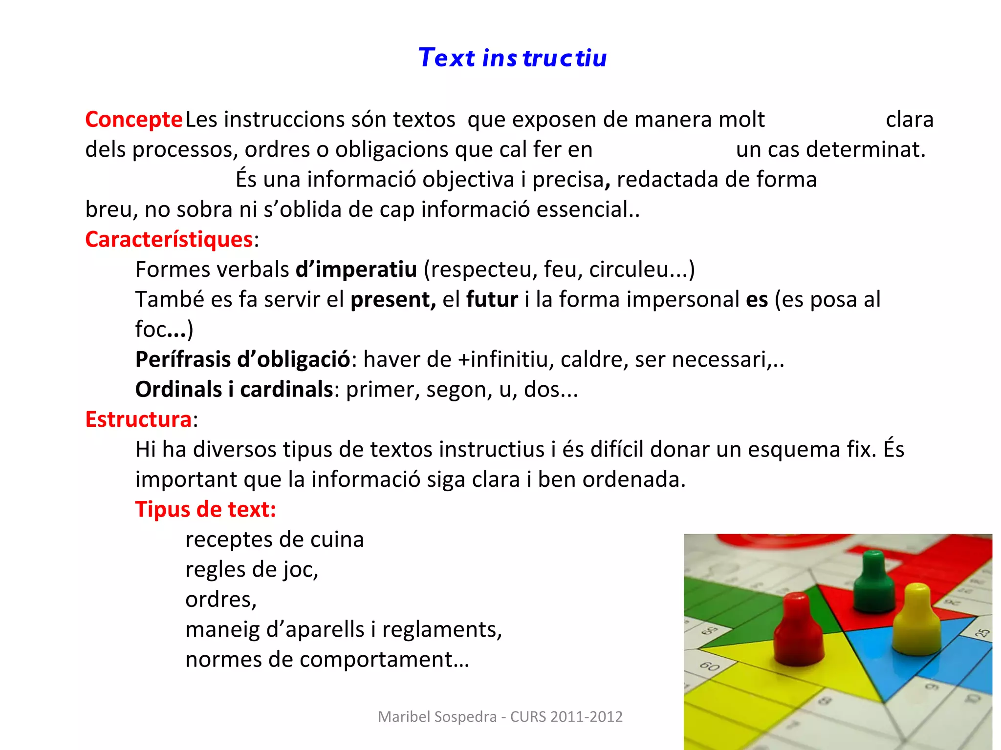 Text instructiu   Concepte Les   instruccions són textos  que exposen de manera molt  clara dels processos, ordres o obligacions que cal fer en  un cas determinat. És una   informació   objectiva   i precisa ,  redactada de forma  breu, no sobra ni s’oblida de cap informació essencial.. Característiques : Formes verbals  d’imperatiu  (respecteu, feu, circuleu...)  També es fa servir el  present,  el  futur  i la forma impersonal  es  (es posa al foc ... ) Perífrasis d’obligació : haver de +infinitiu, caldre, ser necessari,.. Ordinals i cardinals : primer, segon, u, dos... Estructura : Hi ha diversos tipus de textos instructius i és difícil donar un esquema fix. És important que la informació siga clara i ben ordenada. Tipus de text: receptes de cuina regles de joc, ordres,  maneig d’aparells i reglaments,  normes de comportament… Maribel Sospedra - CURS 2011-2012 
