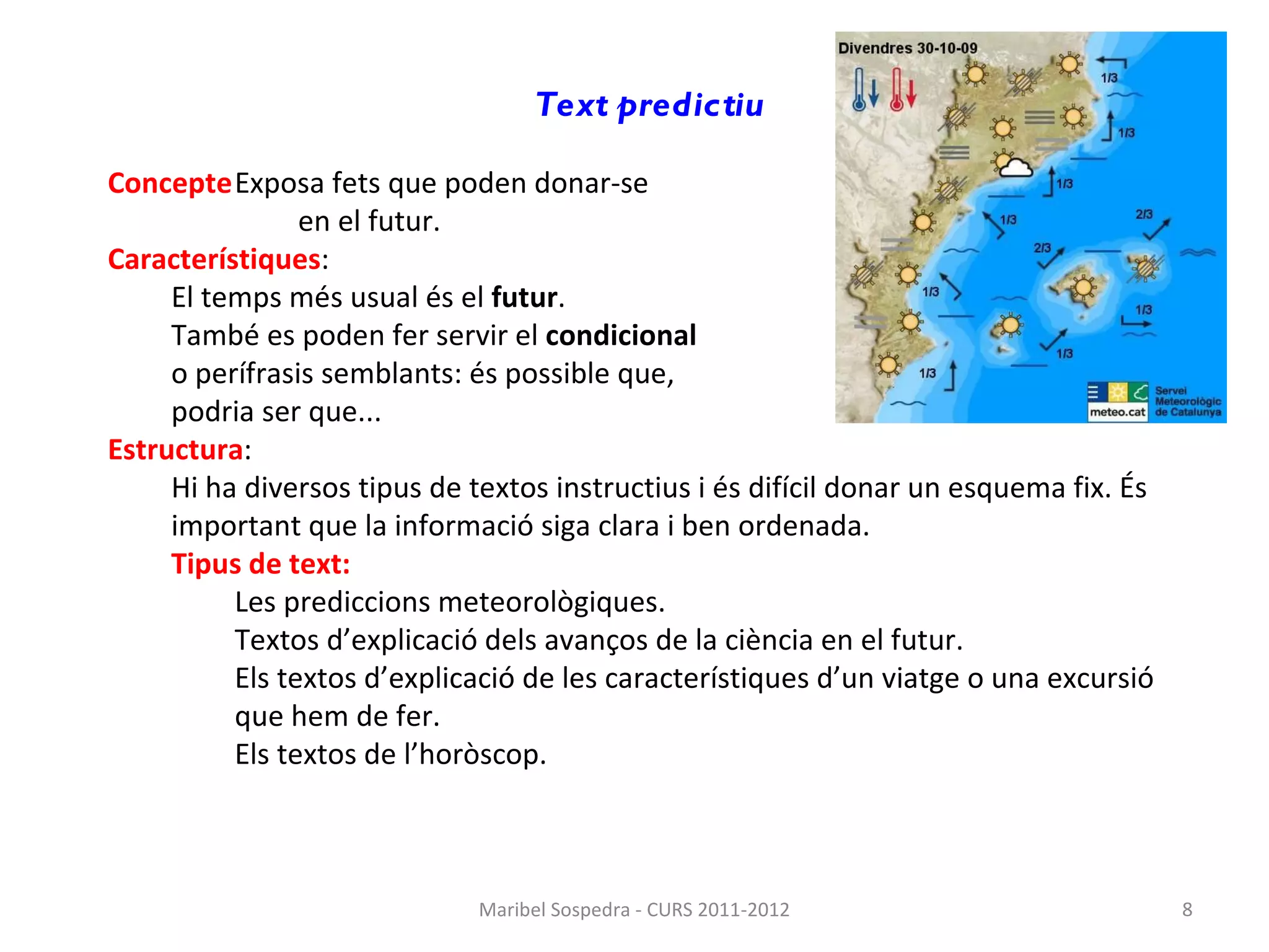Text predictiu   Concepte Exposa fets que poden donar-se  en el futur. Característiques : El temps més usual és el  futur . També es poden fer servir el  condicional   o perífrasis semblants: és possible que,  podria ser que... Estructura : Hi ha diversos tipus de textos instructius i és difícil donar un esquema fix. És important que la informació siga clara i ben ordenada. Tipus de text: Les prediccions meteorològiques. Textos d’explicació dels avanços de la ciència en el futur. Els textos d’explicació de les característiques d’un viatge o una excursió que hem de fer. Els textos de l’horòscop. Maribel Sospedra - CURS 2011-2012 