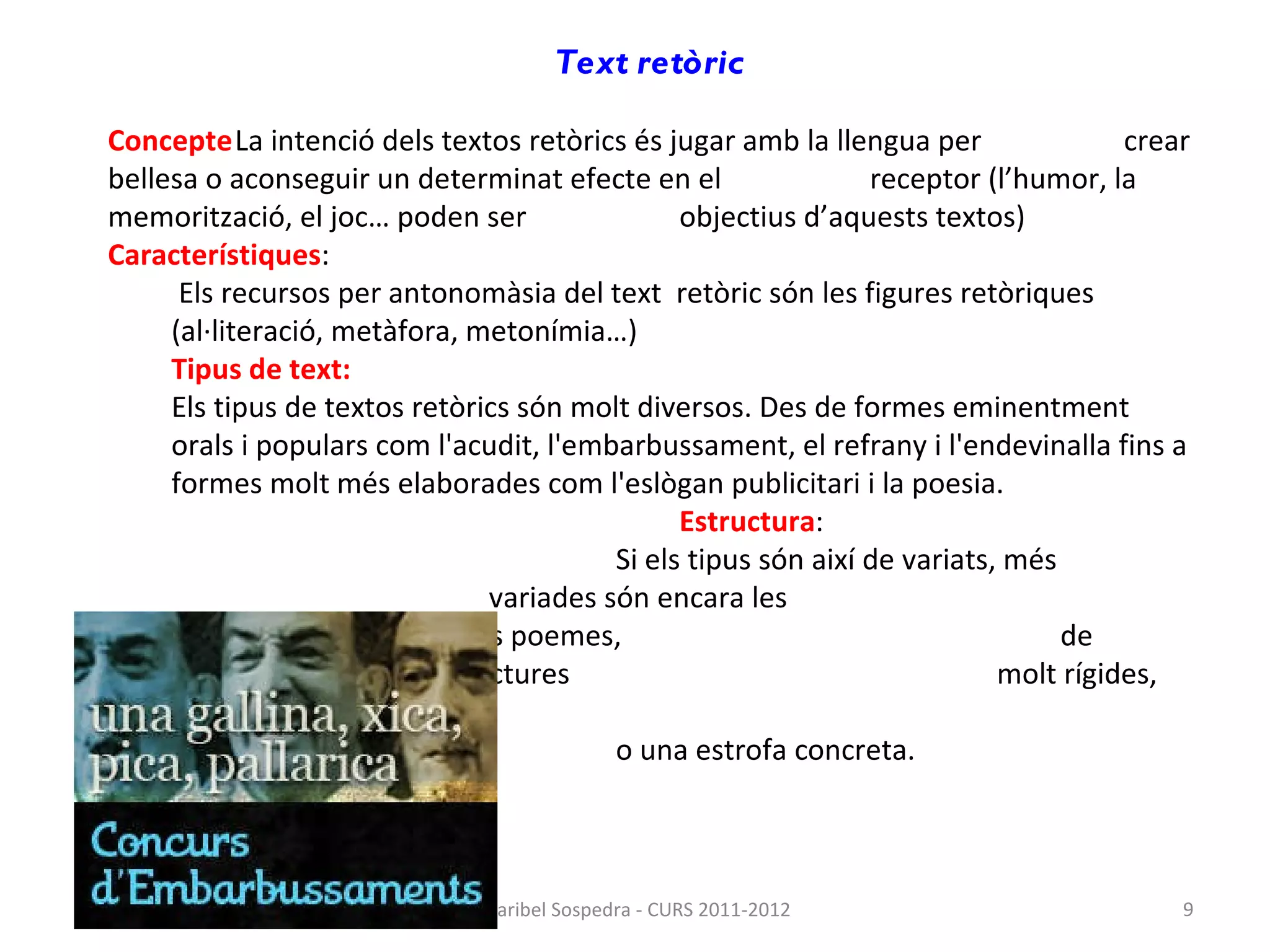 Text retòric   Concepte La intenció dels textos retòrics és jugar amb la llengua per  crear bellesa o aconseguir un determinat efecte en el  receptor (l’humor, la memorització, el joc… poden ser  objectius d’aquests textos) Característiques : Els recursos per antonomàsia del text  retòric són les figures retòriques (al·literació, metàfora, metonímia…) Tipus de text: Els tipus de textos retòrics són molt diversos. Des de formes eminentment orals i populars com l'acudit, l'embarbussament, el refrany i l'endevinalla fins a formes molt més elaborades com l'eslògan publicitari i la poesia. Estructura : Si els tipus són així de variats, més  variades són encara les  estructures. En el cas dels poemes,  de vegades presenten estructures  molt rígides, amb un vers determinat  o una estrofa concreta. Maribel Sospedra - CURS 2011-2012 