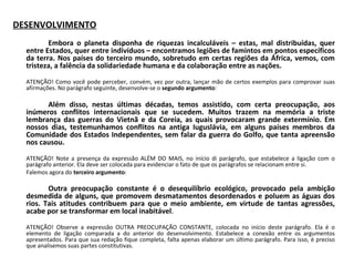 DESENVOLVIMENTO
 
Embora o planeta disponha de riquezas incalculáveis – estas, mal distribuídas, quer
entre Estados, quer entre indivíduos – encontramos legiões de famintos em pontos específicos
da terra. Nos países do terceiro mundo, sobretudo em certas regiões da África, vemos, com
tristeza, a falência da solidariedade humana e da colaboração entre as nações.
 
ATENÇÃO! Como você pode perceber, convém, vez por outra, lançar mão de certos exemplos para comprovar suas 
afirmações. No parágrafo seguinte, desenvolve-se o segundo argumento:
 
Além disso, nestas últimas décadas, temos assistido, com certa preocupação, aos
inúmeros conflitos internacionais que se sucedem. Muitos trazem na memória a triste
lembrança das guerras do Vietnã e da Coreia, as quais provocaram grande extermínio. Em
nossos dias, testemunhamos conflitos na antiga Iuguslávia, em alguns países membros da
Comunidade dos Estados Independentes, sem falar da guerra do Golfo, que tanta apreensão
nos causou.
 
ATENÇÃO!  Note  a  presença  da  expressão  ALÉM  DO  MAIS,  no  início  di  parágrafo,  que  estabelece  a  ligação  com  o 
parágrafo anterior. Ela deve ser colocada para evidenciar o fato de que os parágrafos se relacionam entre si.
Falemos agora do terceiro argumento:
 
Outra preocupação constante é o desequilíbrio ecológico, provocado pela ambição
desmedida de alguns, que promovem desmatamentos desordenados e poluem as águas dos
rios. Tais atitudes contribuem para que o meio ambiente, em virtude de tantas agressões,
acabe por se transformar em local inabitável.
 
ATENÇÃO!  Observe  a  expressão  OUTRA  PREOCUPAÇÃO  CONSTANTE,  colocada  no  início  deste  parágrafo.  Ela  é  o 
elemento  de  ligação  comparada  a  do  anterior  do  desenvolvimento.  Estabelece  a  conexão  entre  os  argumentos 
apresentados. Para que sua redação fique completa, falta apenas elaborar um último parágrafo. Para isso, é preciso 
que analisemos suas partes constitutivas.
 
