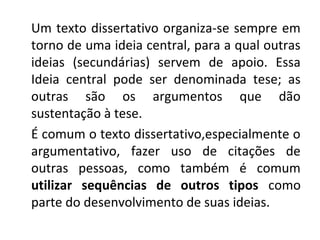 Um texto dissertativo organiza-se sempre em
torno de uma ideia central, para a qual outras
ideias (secundárias) servem de apoio. Essa
Ideia central pode ser denominada tese; as
outras são os argumentos que dão
sustentação à tese.
É comum o texto dissertativo,especialmente o
argumentativo, fazer uso de citações de
outras pessoas, como também é comum
utilizar sequências de outros tipos como
parte do desenvolvimento de suas ideias.
 