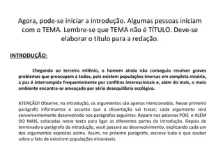 Agora, pode-se iniciar a introdução. Algumas pessoas iniciam
com o TEMA. Lembre-se que TEMA não é TÍTULO. Deve-se
elaborar o título para a redação.
INTRODUÇÃO:
Chegando ao terceiro milênio, o homem ainda não conseguiu resolver graves
problemas que preocupam a todos, pois existem populações imersas em completa miséria,
a paz é interrompida frequentemente por conflitos internacionais e, além do mais, o meio
ambiente encontra-se ameaçado por sério desequilíbrio ecológico.
ATENÇÃO! Observe, na introdução, os argumentos são apenas mencionados. Nesse primeiro
parágrafo informamos o assunto que a dissertação vai tratar; cada argumento será
convenientemente desenvolvido nos parágrafos seguintes. Repare nas palavras POIS e ALÉM
DO MAIS, colocadas neste texto para ligar as diferentes partes da introdução. Depois de
terminado o parágrafo da introdução, você passará ao desenvolvimento, explicando cada um
dos argumentos expostos acima. Assim, no próximo parágrafo, escreva tudo o que souber
sobre o fato de existirem populações miseráveis.
 