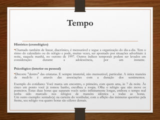 Tempo
Histórico (cronológico)
•Chamado também de linear, diacrônico, é mensurável e segue a organização do dia-a-dia. Tem o
ritmo do calendário ou do relógio e pode, muitas vezes, ser apontado por situações adverbiais: à
noite, naquela manhã, no outono de 1997. Outros índices temporais podem ser levados em
consideração: durante a adolescência, por um instante.
Psicológico (interior ou pessoal)
•Decorre "dentro" das criaturas. E sempre imaterial, não mensurável, particular. A única maneira
de medi-lo é através das associações com a duração dos sentimentos.
Exemplo do cotidiano: Você marca um encontro, o primeiro, com quem ama, às 7 da noite. Às
cinco em ponto você já tomou banho, escolheu a roupa. Olha o relógio que não move os
ponteiros. Estas duas horas que separam vocês serão infinitamente longas, embora o tempo real
tenha sido marcado nos relógios de maneira idêntica a todas as horas.
Um outro exemplo: sentado(a) na carteira do vestibular, com a aflição das inúmeras questões pela
frente, seu relógio voa quatro horas são céleres demais.
 