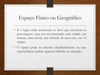Espaço Físico ou Geográfico
• É o lugar onde acontecem os fatos que envolvem as
personagens: uma rua movimentada, uma cidade, um
cinema, uma escola, um cômodo de uma casa, etc. O
espaço.
• O espaço pode ser descrito detalhadamente ou suas
características podem aparecer diluídas na narração.
 