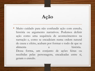 Ação
• Muito cuidado para não confundir ação com enredo,
história ou argumento narrativos. Podemos definir
ação como uma sequência de acontecimentos na
narração e, como se encadeiam numa ordem natural
de causa e efeito, acabam por formar o todo de que se
alimenta a história.
Dessa forma, um conjunto de ações feitas ou
recebidas pelas personagens, encadeadas entre si,
geram o enredo.
 