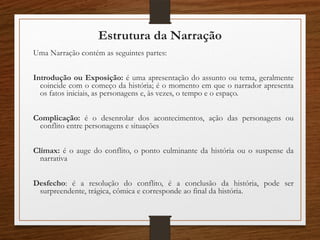 Estrutura da Narração
Uma Narração contém as seguintes partes:
Introdução ou Exposição: é uma apresentação do assunto ou tema, geralmente
coincide com o começo da história; é o momento em que o narrador apresenta
os fatos iniciais, as personagens e, às vezes, o tempo e o espaço.
Complicação: é o desenrolar dos acontecimentos, ação das personagens ou
conflito entre personagens e situações
Clímax: é o auge do conflito, o ponto culminante da história ou o suspense da
narrativa
Desfecho: é a resolução do conflito, é a conclusão da história, pode ser
surpreendente, trágica, cômica e corresponde ao final da história.
 