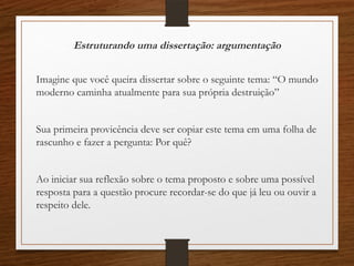 Estruturando uma dissertação: argumentação
Imagine que você queira dissertar sobre o seguinte tema: “O mundo
moderno caminha atualmente para sua própria destruição”
Sua primeira provicência deve ser copiar este tema em uma folha de
rascunho e fazer a pergunta: Por quê?
Ao iniciar sua reflexão sobre o tema proposto e sobre uma possível
resposta para a questão procure recordar-se do que já leu ou ouvir a
respeito dele.
 