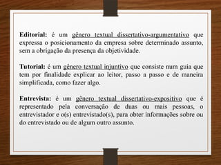 Editorial: é um gênero textual dissertativo-argumentativo que
expressa o posicionamento da empresa sobre determinado assunto,
sem a obrigação da presença da objetividade.
Tutorial: é um gênero textual injuntivo que consiste num guia que
tem por finalidade explicar ao leitor, passo a passo e de maneira
simplificada, como fazer algo.
Entrevista: é um gênero textual dissertativo-expositivo que é
representado pela conversação de duas ou mais pessoas, o
entrevistador e o(s) entrevistado(s), para obter informações sobre ou
do entrevistado ou de algum outro assunto.
 