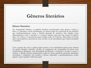 Gêneros literários
Gênero Narrativo:
Na Antiguidade Clássica, os padrões literários reconhecidos eram apenas o épico, o
lírico e o dramático. Nesta classificação, no gênero épico há a presença de um narrador
que fundamentalmente conta a história passada de terceiros. Isso implica certo
distanciamento entre o narrador e o assunto tratado, coisa que não ocorre no gênero
lírico. Os verbos e os pronomes quase sempre estão na 3ª pessoa. Além disso, os textos
épicos pressupõem a presença de uma ouvinte ou de uma plateia, que estaria escutando
o narrador.
Com o passar dos anos, o gênero épico passou a ser considerado apenas uma variante
do gênero literário narrativo, devido ao surgimento de concepções de prosa com
características diferentes, uma diversidade de gêneros: o romance, a novela, o conto, a
crônica, a fábula. Porém, praticamente todas as obras narrativas possuem elementos
estruturais e estilísticos em comum e devem responder a questionamentos, como:
quem? o que? quando? onde? por quê?
 