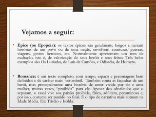 Vejamos a seguir:
• Épico (ou Epopeia): os textos épicos são geralmente longos e narram
histórias de um povo ou de uma nação, envolvem aventuras, guerras,
viagens, gestos heroicos, etc. Normalmente apresentam um tom de
exaltação, isto é, de valorização de seus heróis e seus feitos. Três belos
exemplos são Os Lusíadas, de Luís de Camões, e Odisséia, de Homero.
• Romance: é um texto completo, com tempo, espaço e personagens bem
definidos e de caráter mais verossímil. Também conta as façanhas de um
herói, mas principalmente uma história de amor vivida por ele e uma
mulher, muitas vezes, “proibida” para ele. Apesar dos obstáculos que o
separam, o casal vive sua paixão proibida, física, adúltera, pecaminosa e,
por isso, costuma ser punido no final. É o tipo de narrativa mais comum na
Idade Média. Ex: Tristão e Isolda.
 