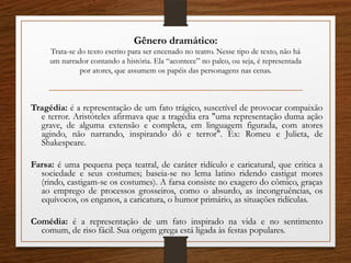 Gênero dramático:
Trata-se do texto escrito para ser encenado no teatro. Nesse tipo de texto, não há
um narrador contando a história. Ela “acontece” no palco, ou seja, é representada
por atores, que assumem os papéis das personagens nas cenas.
Tragédia: é a representação de um fato trágico, suscetível de provocar compaixão
e terror. Aristóteles afirmava que a tragédia era "uma representação duma ação
grave, de alguma extensão e completa, em linguagem figurada, com atores
agindo, não narrando, inspirando dó e terror". Ex: Romeu e Julieta, de
Shakespeare.
Farsa: é uma pequena peça teatral, de caráter ridículo e caricatural, que critica a
sociedade e seus costumes; baseia-se no lema latino ridendo castigat mores
(rindo, castigam-se os costumes). A farsa consiste no exagero do cômico, graças
ao emprego de processos grosseiros, como o absurdo, as incongruências, os
equívocos, os enganos, a caricatura, o humor primário, as situações ridículas.
Comédia: é a representação de um fato inspirado na vida e no sentimento
comum, de riso fácil. Sua origem grega está ligada às festas populares.
 