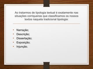 Ao tratarmos de tipologia textual é exatamente nas
situações corriqueiras que classificamos os nossos
textos naquela tradicional tipologia:
• Narração;
• Descrição;
• Dissertação;
• Exposição;
• Injunção.
 
