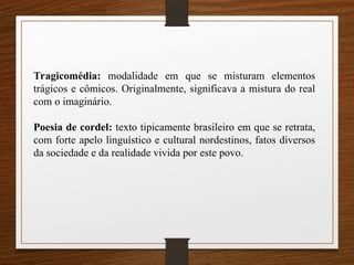 Tragicomédia: modalidade em que se misturam elementos
trágicos e cômicos. Originalmente, significava a mistura do real
com o imaginário.
Poesia de cordel: texto tipicamente brasileiro em que se retrata,
com forte apelo linguístico e cultural nordestinos, fatos diversos
da sociedade e da realidade vivida por este povo.
 