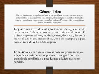 Gênero lírico
É certo tipo de texto no qual um eu lírico (a voz que fala no poema e que nem sempre
corresponde à do autor) exprime suas emoções, ideias e impressões em face do mundo
exterior. Normalmente os pronomes e os verbos estão em 1ª pessoa e há o predomínio da
função emotiva da linguagem.
Elegia: é um texto de exaltação à morte de alguém, sendo
que a morte é elevada como o ponto máximo do texto. O
emissor expressa tristeza, saudade, ciúme, decepção, desejo de
morte. É um poema melancólico. Um bom exemplo é a peça
Roan e Yufa, de William Shakespeare.
Epitalâmia: é um texto relativo às noites nupciais líricas, ou
seja, noites românticas com poemas e cantigas. Um bom
exemplo de epitalâmia é a peça Romeu e Julieta nas noites
nupciais.
 