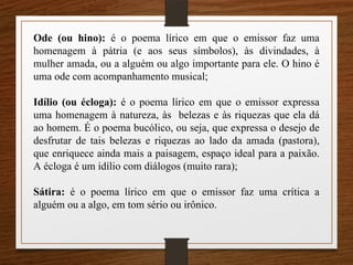 Ode (ou hino): é o poema lírico em que o emissor faz uma
homenagem à pátria (e aos seus símbolos), às divindades, à
mulher amada, ou a alguém ou algo importante para ele. O hino é
uma ode com acompanhamento musical;
Idílio (ou écloga): é o poema lírico em que o emissor expressa
uma homenagem à natureza, às belezas e às riquezas que ela dá
ao homem. É o poema bucólico, ou seja, que expressa o desejo de
desfrutar de tais belezas e riquezas ao lado da amada (pastora),
que enriquece ainda mais a paisagem, espaço ideal para a paixão.
A écloga é um idílio com diálogos (muito rara);
Sátira: é o poema lírico em que o emissor faz uma crítica a
alguém ou a algo, em tom sério ou irônico.
 