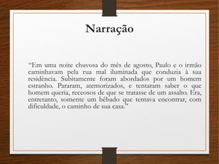 Narração
“Em uma noite chuvosa do mês de agosto, Paulo e o irmão
caminhavam pela rua mal iluminada que conduzia à sua
residência. Subitamente foram abordados por um homem
estranho. Pararam, atemorizados, e tentaram saber o que
homem queria, receosos de que se tratasse de um assalto. Era,
entretanto, somente um bêbado que tentava encontrar, com
dificuldade, o caminho de sua casa.”
 